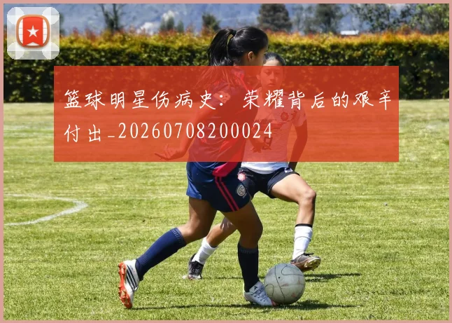 篮球明星伤病史:荣耀背后的艰辛付出_20260708200024