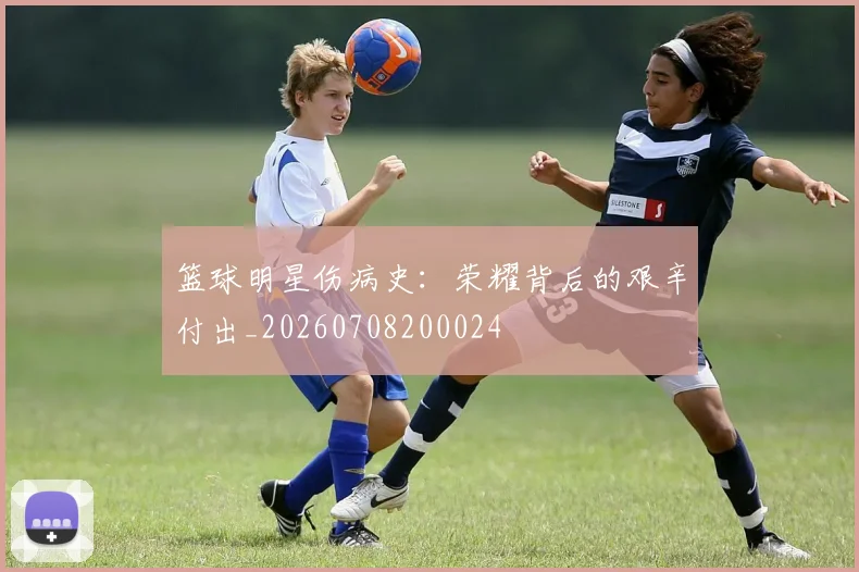 篮球明星伤病史:荣耀背后的艰辛付出_20260708200024