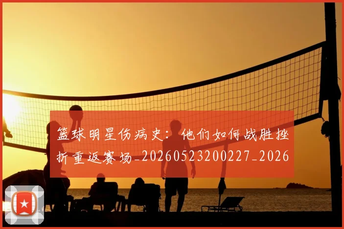 篮球明星伤病史:他们如何战胜挫折重返赛场_20260523200227_20260708200018