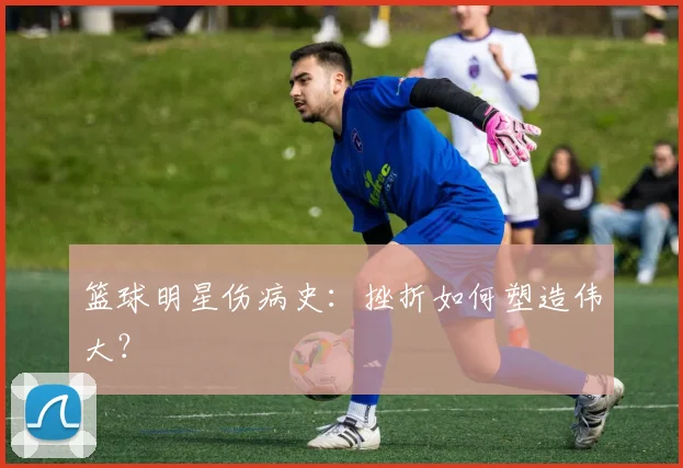 篮球明星伤病史:挫折如何塑造伟大?